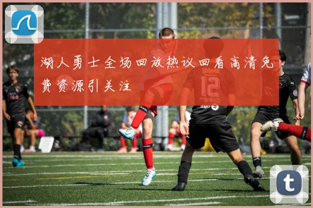 湖人勇士全场回放热议回看高清免费资源引关注