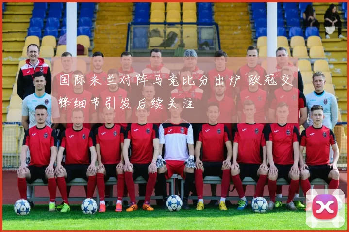 国际米兰对阵马竞比分出炉 欧冠交锋细节引发后续关注