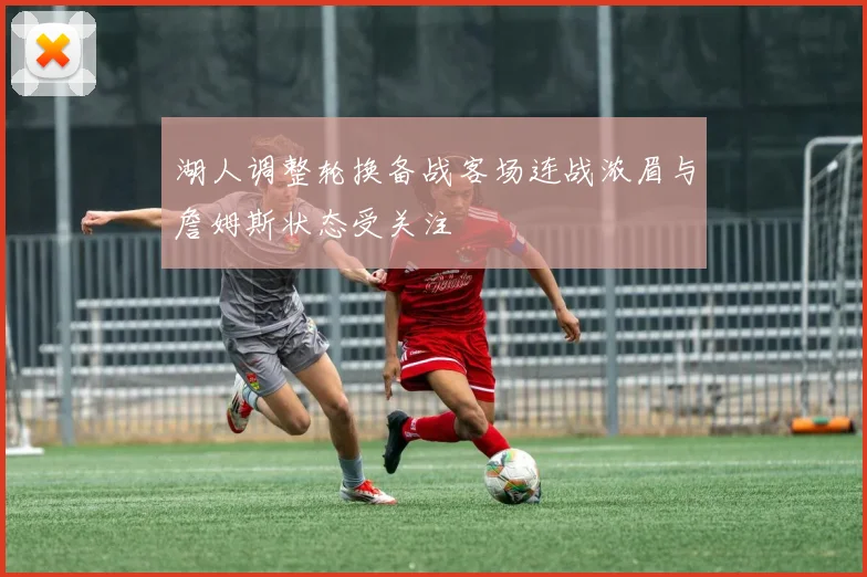 湖人调整轮换备战客场连战浓眉与詹姆斯状态受关注