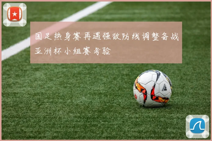 国足热身赛再遇强敌防线调整备战亚洲杯小组赛考验